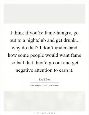 I think if you’re fame-hungry, go out to a nightclub and get drunk... why do that? I don’t understand how some people would want fame so bad that they’d go out and get negative attention to earn it Picture Quote #1