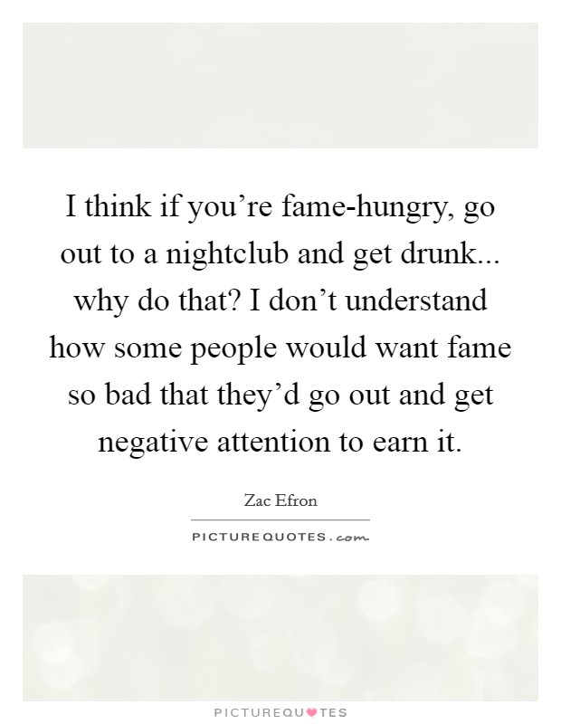 I think if you're fame-hungry, go out to a nightclub and get drunk... why do that? I don't understand how some people would want fame so bad that they'd go out and get negative attention to earn it Picture Quote #1