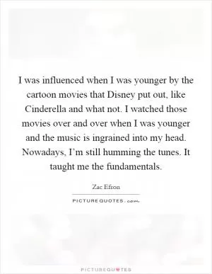 I was influenced when I was younger by the cartoon movies that Disney put out, like Cinderella and what not. I watched those movies over and over when I was younger and the music is ingrained into my head. Nowadays, I’m still humming the tunes. It taught me the fundamentals Picture Quote #1