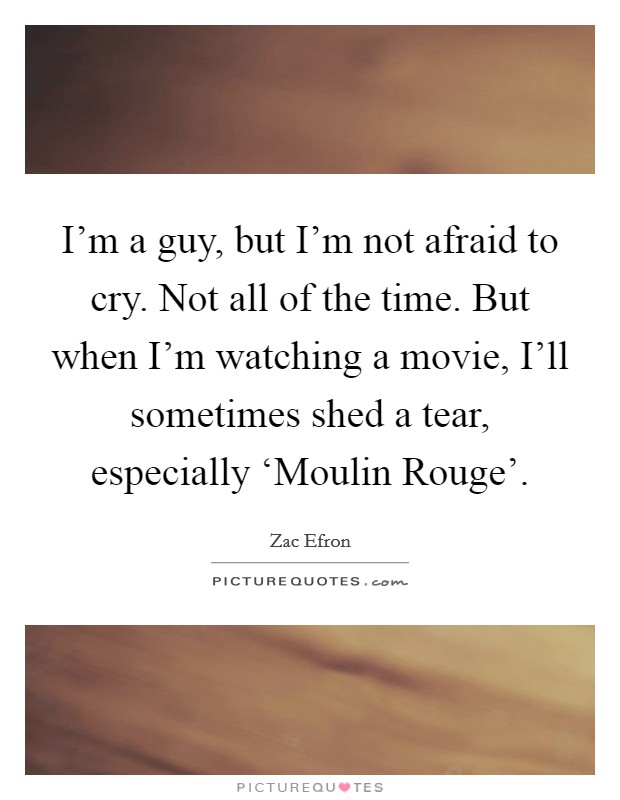 I'm a guy, but I'm not afraid to cry. Not all of the time. But when I'm watching a movie, I'll sometimes shed a tear, especially ‘Moulin Rouge' Picture Quote #1