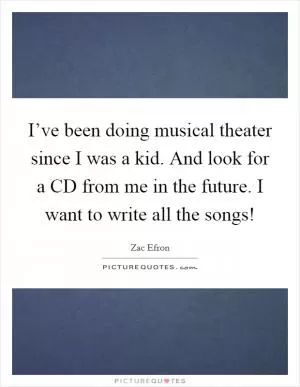 I’ve been doing musical theater since I was a kid. And look for a CD from me in the future. I want to write all the songs! Picture Quote #1