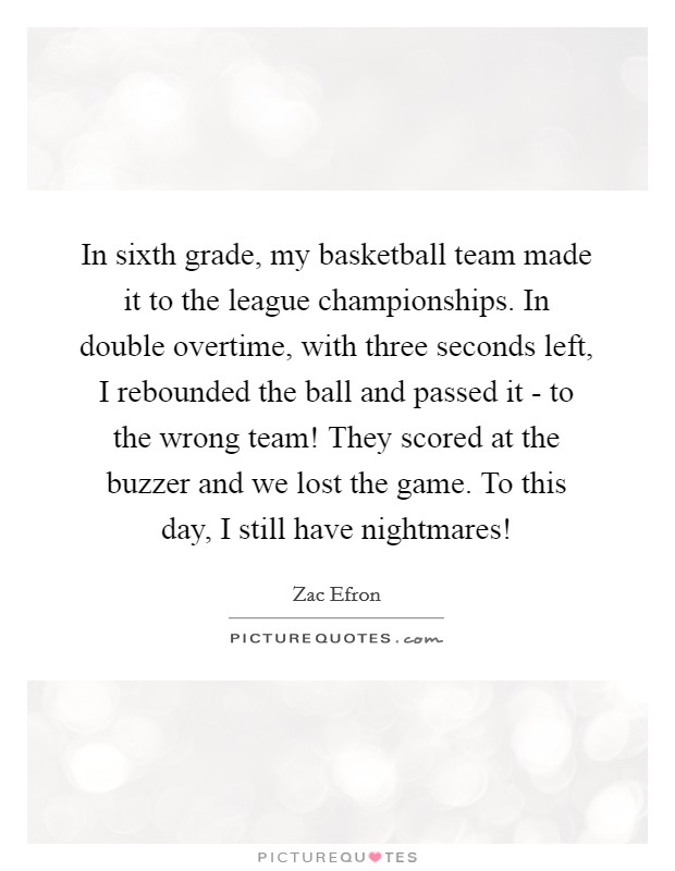 In sixth grade, my basketball team made it to the league championships. In double overtime, with three seconds left, I rebounded the ball and passed it - to the wrong team! They scored at the buzzer and we lost the game. To this day, I still have nightmares! Picture Quote #1