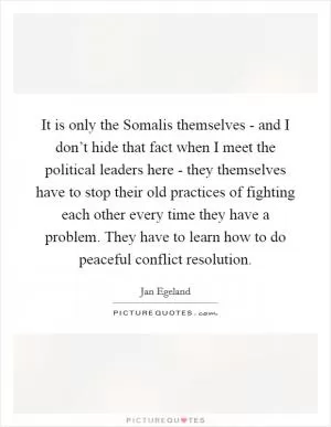 It is only the Somalis themselves - and I don’t hide that fact when I meet the political leaders here - they themselves have to stop their old practices of fighting each other every time they have a problem. They have to learn how to do peaceful conflict resolution Picture Quote #1