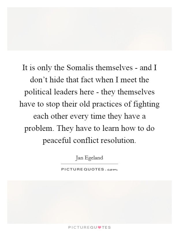 It is only the Somalis themselves - and I don't hide that fact when I meet the political leaders here - they themselves have to stop their old practices of fighting each other every time they have a problem. They have to learn how to do peaceful conflict resolution Picture Quote #1