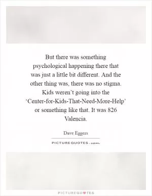But there was something psychological happening there that was just a little bit different. And the other thing was, there was no stigma. Kids weren’t going into the ‘Center-for-Kids-That-Need-More-Help’ or something like that. It was 826 Valencia Picture Quote #1