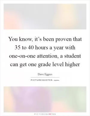 You know, it’s been proven that 35 to 40 hours a year with one-on-one attention, a student can get one grade level higher Picture Quote #1