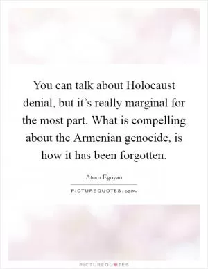 You can talk about Holocaust denial, but it’s really marginal for the most part. What is compelling about the Armenian genocide, is how it has been forgotten Picture Quote #1