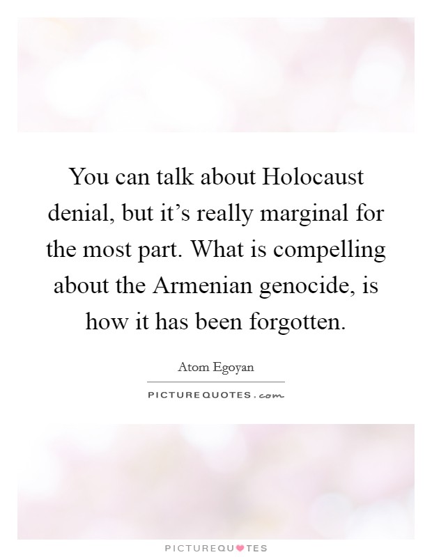 You can talk about Holocaust denial, but it's really marginal for the most part. What is compelling about the Armenian genocide, is how it has been forgotten Picture Quote #1