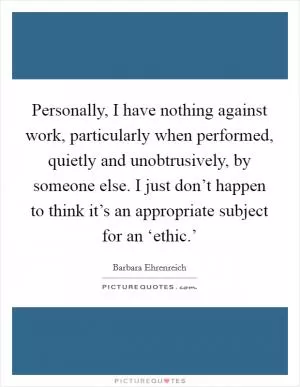 Personally, I have nothing against work, particularly when performed, quietly and unobtrusively, by someone else. I just don’t happen to think it’s an appropriate subject for an ‘ethic.’ Picture Quote #1