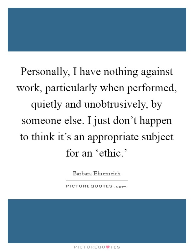 Personally, I have nothing against work, particularly when performed, quietly and unobtrusively, by someone else. I just don't happen to think it's an appropriate subject for an ‘ethic.' Picture Quote #1