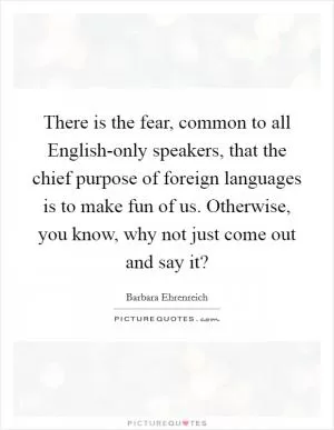 There is the fear, common to all English-only speakers, that the chief purpose of foreign languages is to make fun of us. Otherwise, you know, why not just come out and say it? Picture Quote #1