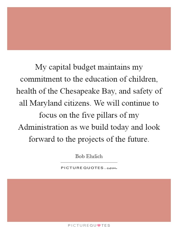 My capital budget maintains my commitment to the education of children, health of the Chesapeake Bay, and safety of all Maryland citizens. We will continue to focus on the five pillars of my Administration as we build today and look forward to the projects of the future Picture Quote #1