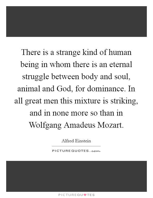 There is a strange kind of human being in whom there is an eternal struggle between body and soul, animal and God, for dominance. In all great men this mixture is striking, and in none more so than in Wolfgang Amadeus Mozart Picture Quote #1