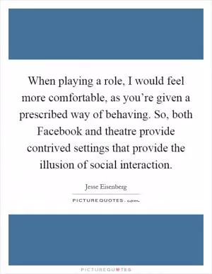When playing a role, I would feel more comfortable, as you’re given a prescribed way of behaving. So, both Facebook and theatre provide contrived settings that provide the illusion of social interaction Picture Quote #1