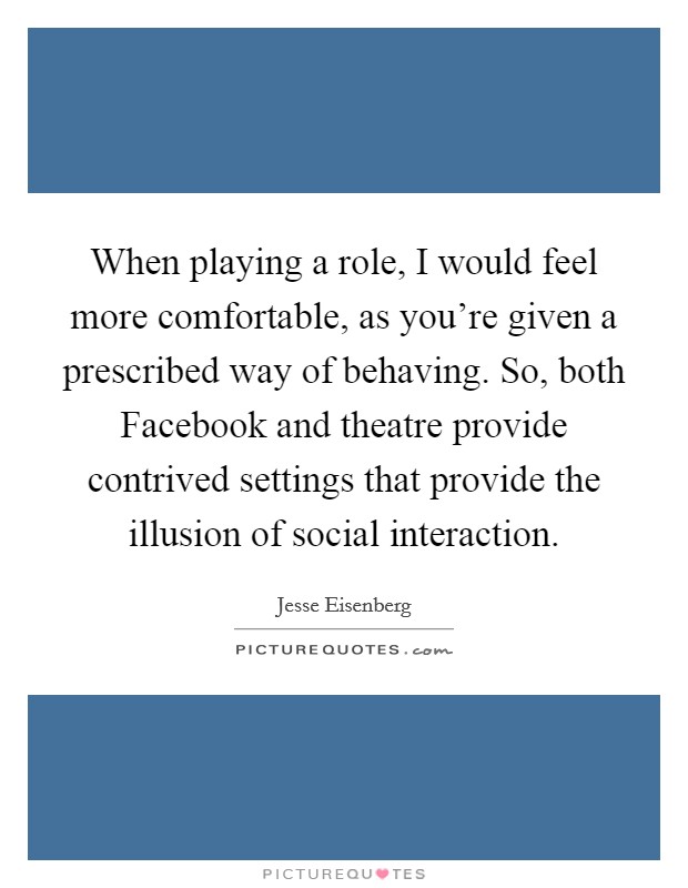 When playing a role, I would feel more comfortable, as you're given a prescribed way of behaving. So, both Facebook and theatre provide contrived settings that provide the illusion of social interaction Picture Quote #1