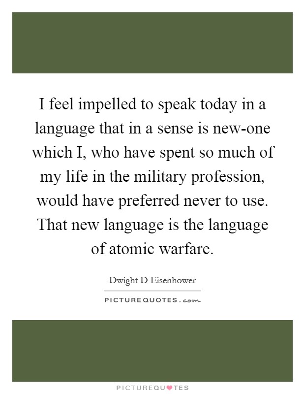 I feel impelled to speak today in a language that in a sense is new-one which I, who have spent so much of my life in the military profession, would have preferred never to use. That new language is the language of atomic warfare Picture Quote #1