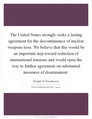 The United States strongly seeks a lasting agreement for the discontinuance of nuclear weapons tests. We believe that this would be an important step toward reduction of international tensions and would open the way to further agreement on substantial measures of disarmament Picture Quote #1