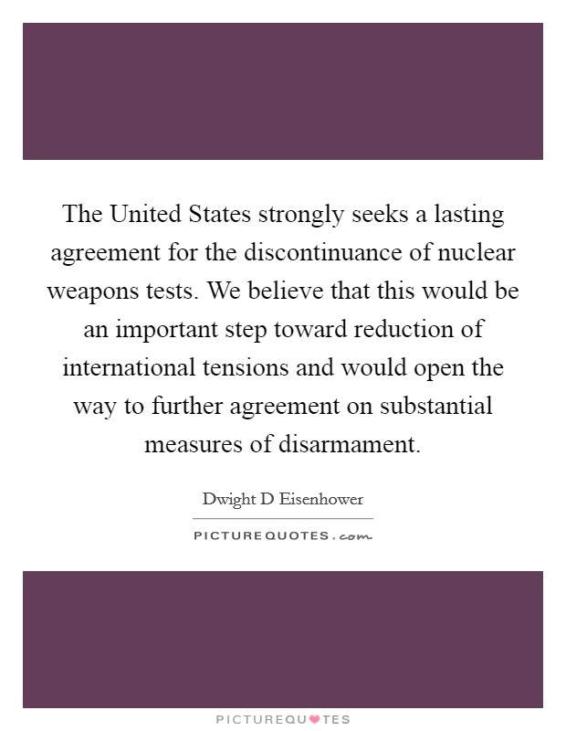The United States strongly seeks a lasting agreement for the discontinuance of nuclear weapons tests. We believe that this would be an important step toward reduction of international tensions and would open the way to further agreement on substantial measures of disarmament Picture Quote #1