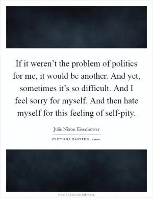 If it weren’t the problem of politics for me, it would be another. And yet, sometimes it’s so difficult. And I feel sorry for myself. And then hate myself for this feeling of self-pity Picture Quote #1