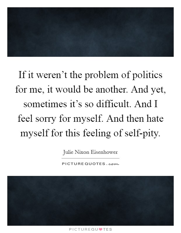 If it weren't the problem of politics for me, it would be another. And yet, sometimes it's so difficult. And I feel sorry for myself. And then hate myself for this feeling of self-pity Picture Quote #1