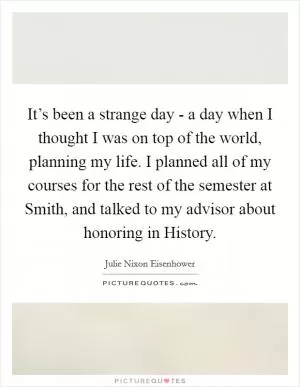 It’s been a strange day - a day when I thought I was on top of the world, planning my life. I planned all of my courses for the rest of the semester at Smith, and talked to my advisor about honoring in History Picture Quote #1