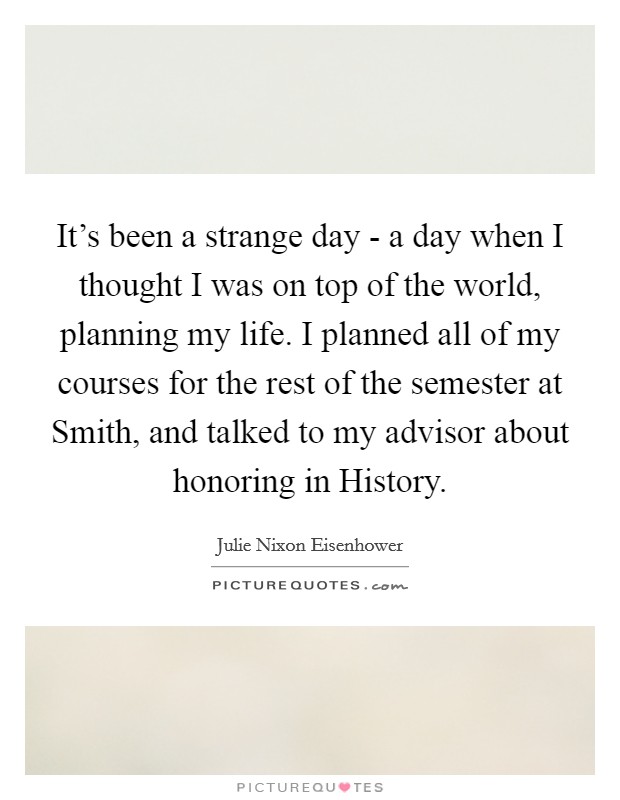 It's been a strange day - a day when I thought I was on top of the world, planning my life. I planned all of my courses for the rest of the semester at Smith, and talked to my advisor about honoring in History Picture Quote #1