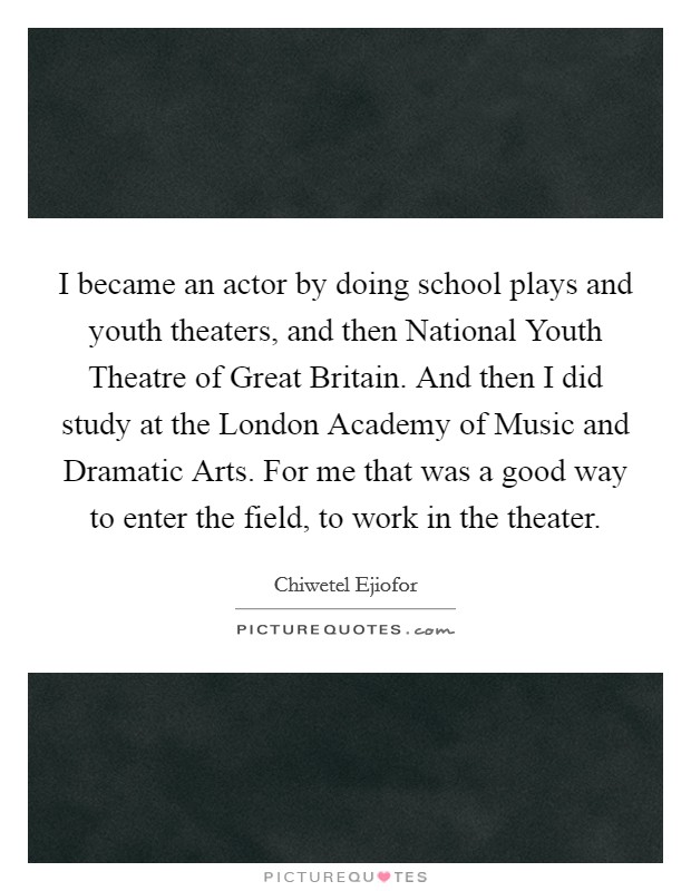 I became an actor by doing school plays and youth theaters, and then National Youth Theatre of Great Britain. And then I did study at the London Academy of Music and Dramatic Arts. For me that was a good way to enter the field, to work in the theater Picture Quote #1