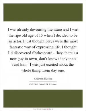 I was already devouring literature and I was the ripe old age of 15 when I decided to be an actor. I just thought plays were the most fantastic way of expressing life. I thought I’d discovered Shakespeare - ‘hey, there’s a new guy in town, don’t know if anyone’s read him.’ I was just excited about the whole thing, from day one Picture Quote #1