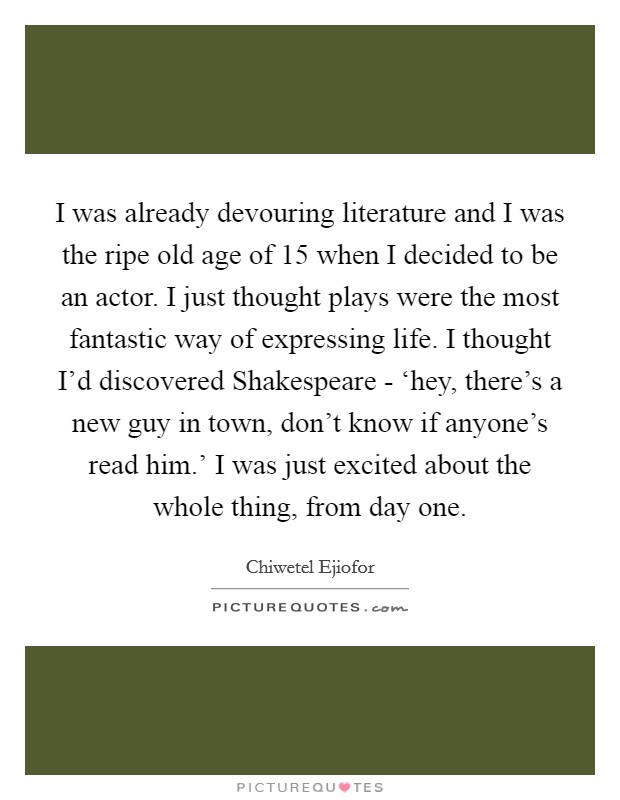 I was already devouring literature and I was the ripe old age of 15 when I decided to be an actor. I just thought plays were the most fantastic way of expressing life. I thought I'd discovered Shakespeare - ‘hey, there's a new guy in town, don't know if anyone's read him.' I was just excited about the whole thing, from day one Picture Quote #1