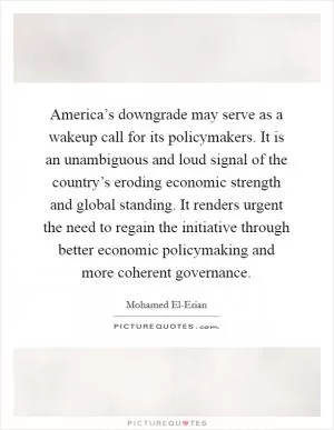 America’s downgrade may serve as a wakeup call for its policymakers. It is an unambiguous and loud signal of the country’s eroding economic strength and global standing. It renders urgent the need to regain the initiative through better economic policymaking and more coherent governance Picture Quote #1