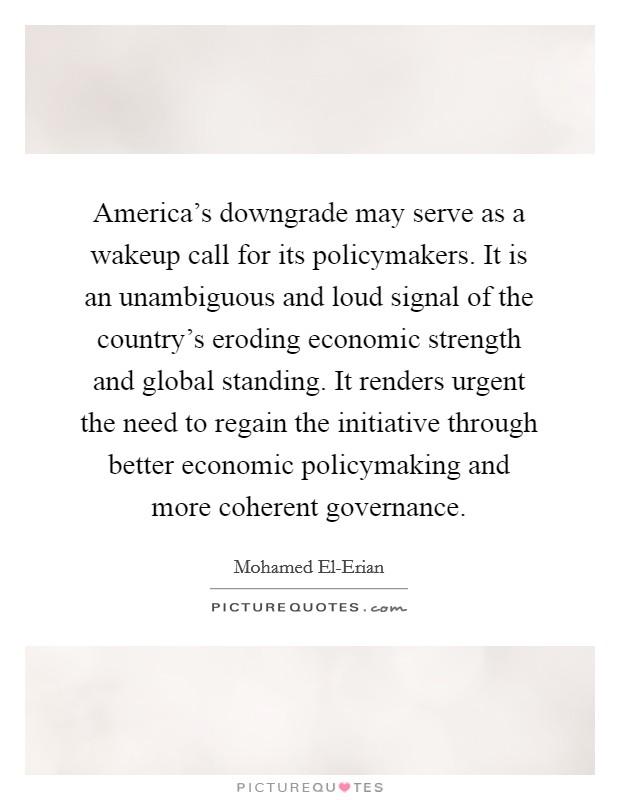 America's downgrade may serve as a wakeup call for its policymakers. It is an unambiguous and loud signal of the country's eroding economic strength and global standing. It renders urgent the need to regain the initiative through better economic policymaking and more coherent governance Picture Quote #1