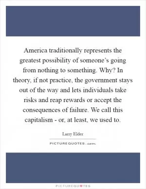 America traditionally represents the greatest possibility of someone’s going from nothing to something. Why? In theory, if not practice, the government stays out of the way and lets individuals take risks and reap rewards or accept the consequences of failure. We call this capitalism - or, at least, we used to Picture Quote #1