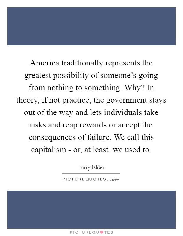 America traditionally represents the greatest possibility of someone's going from nothing to something. Why? In theory, if not practice, the government stays out of the way and lets individuals take risks and reap rewards or accept the consequences of failure. We call this capitalism - or, at least, we used to Picture Quote #1