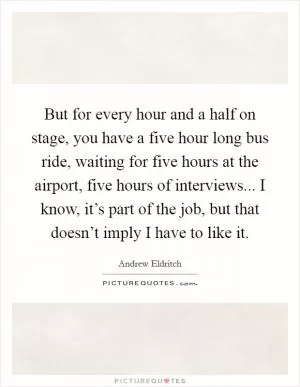 But for every hour and a half on stage, you have a five hour long bus ride, waiting for five hours at the airport, five hours of interviews... I know, it’s part of the job, but that doesn’t imply I have to like it Picture Quote #1