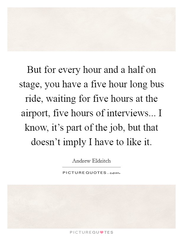 But for every hour and a half on stage, you have a five hour long bus ride, waiting for five hours at the airport, five hours of interviews... I know, it's part of the job, but that doesn't imply I have to like it Picture Quote #1