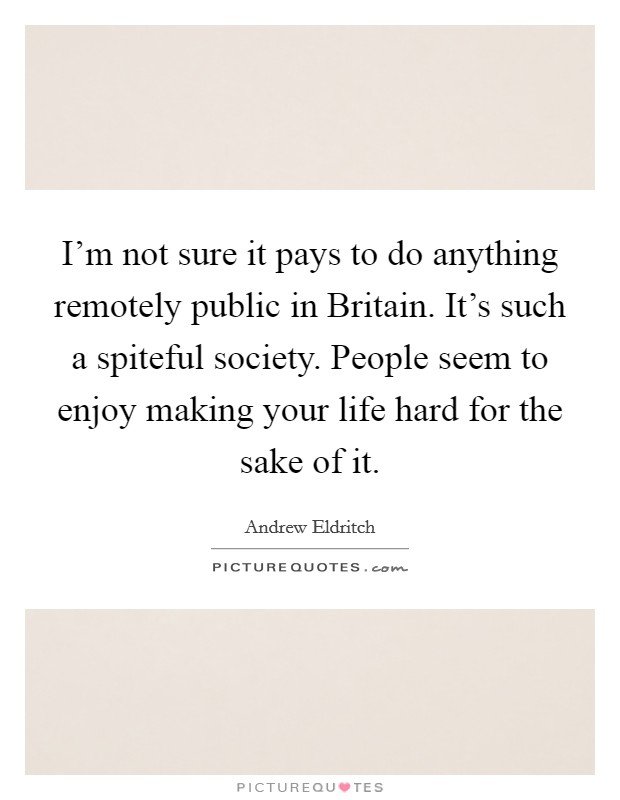 I'm not sure it pays to do anything remotely public in Britain. It's such a spiteful society. People seem to enjoy making your life hard for the sake of it Picture Quote #1
