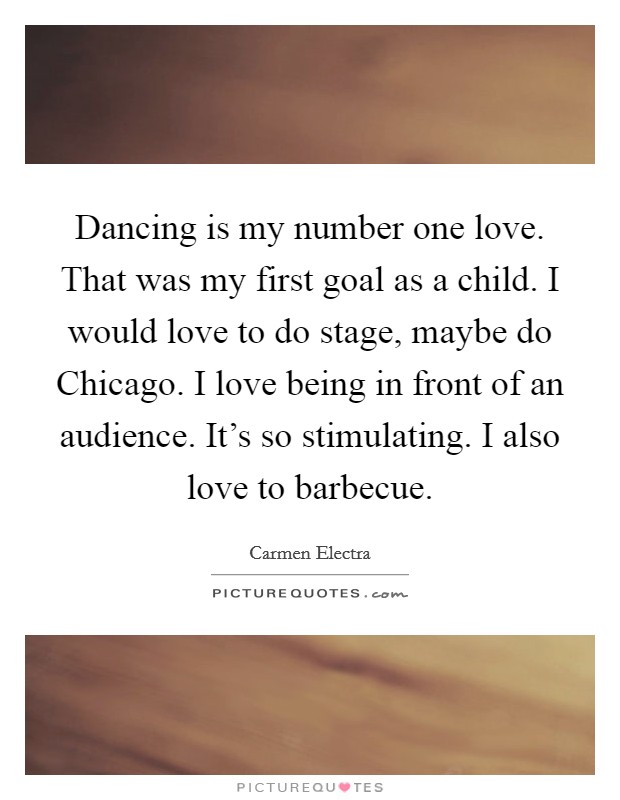 Dancing is my number one love. That was my first goal as a child. I would love to do stage, maybe do Chicago. I love being in front of an audience. It's so stimulating. I also love to barbecue Picture Quote #1