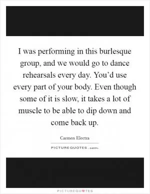 I was performing in this burlesque group, and we would go to dance rehearsals every day. You’d use every part of your body. Even though some of it is slow, it takes a lot of muscle to be able to dip down and come back up Picture Quote #1