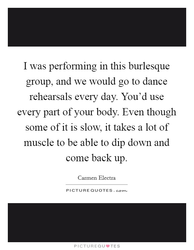 I was performing in this burlesque group, and we would go to dance rehearsals every day. You'd use every part of your body. Even though some of it is slow, it takes a lot of muscle to be able to dip down and come back up Picture Quote #1