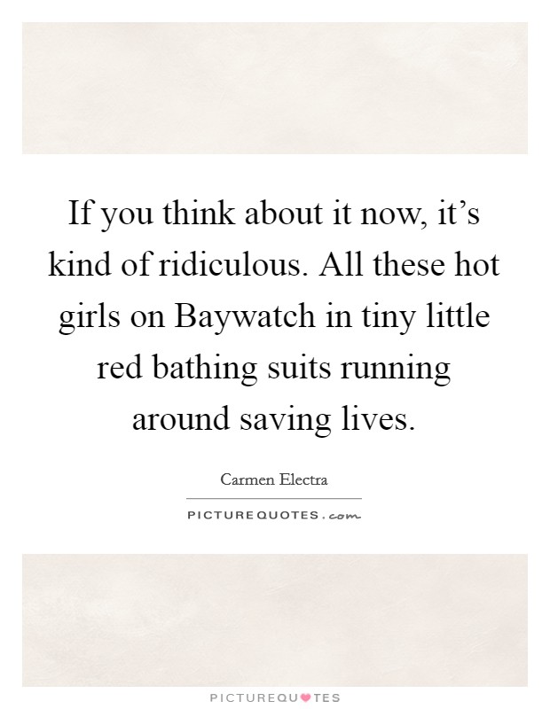 If you think about it now, it's kind of ridiculous. All these hot girls on Baywatch in tiny little red bathing suits running around saving lives Picture Quote #1