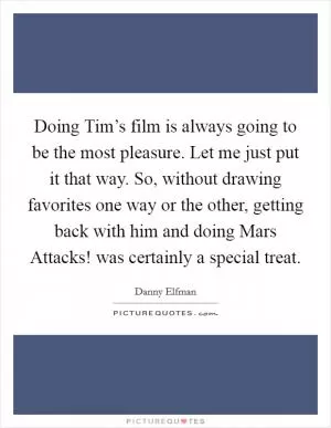 Doing Tim’s film is always going to be the most pleasure. Let me just put it that way. So, without drawing favorites one way or the other, getting back with him and doing Mars Attacks! was certainly a special treat Picture Quote #1
