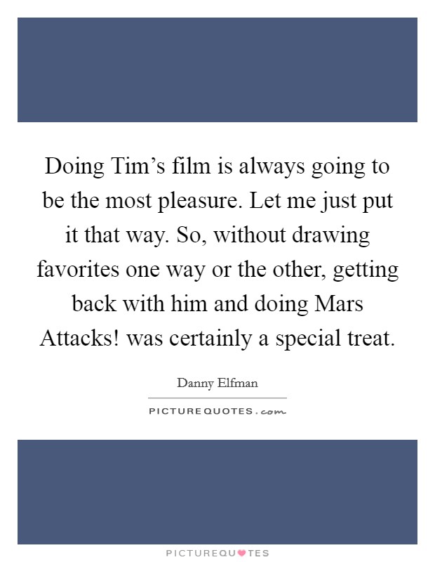 Doing Tim's film is always going to be the most pleasure. Let me just put it that way. So, without drawing favorites one way or the other, getting back with him and doing Mars Attacks! was certainly a special treat Picture Quote #1