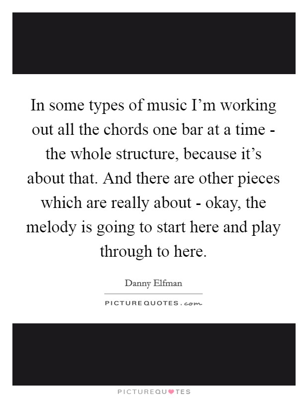 In some types of music I'm working out all the chords one bar at a time - the whole structure, because it's about that. And there are other pieces which are really about - okay, the melody is going to start here and play through to here Picture Quote #1