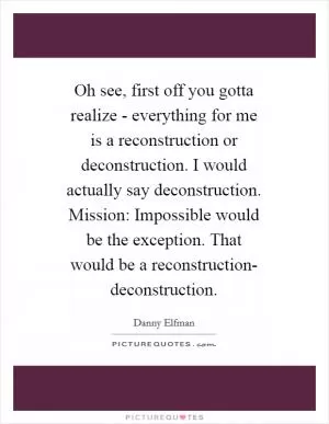 Oh see, first off you gotta realize - everything for me is a reconstruction or deconstruction. I would actually say deconstruction. Mission: Impossible would be the exception. That would be a reconstruction- deconstruction Picture Quote #1