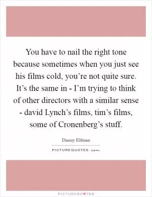 You have to nail the right tone because sometimes when you just see his films cold, you’re not quite sure. It’s the same in - I’m trying to think of other directors with a similar sense - david Lynch’s films, tim’s films, some of Cronenberg’s stuff Picture Quote #1