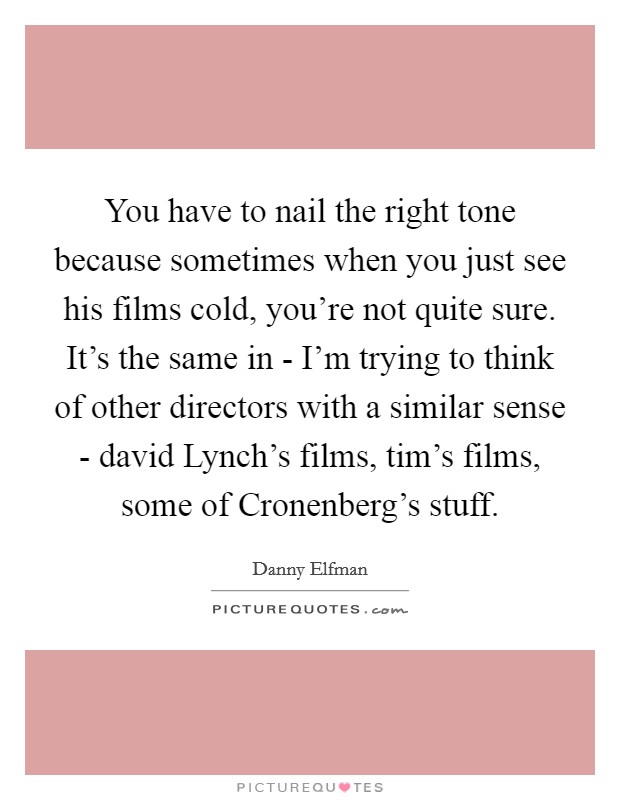 You have to nail the right tone because sometimes when you just see his films cold, you're not quite sure. It's the same in - I'm trying to think of other directors with a similar sense - david Lynch's films, tim's films, some of Cronenberg's stuff Picture Quote #1