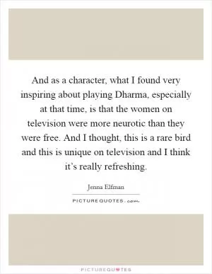 And as a character, what I found very inspiring about playing Dharma, especially at that time, is that the women on television were more neurotic than they were free. And I thought, this is a rare bird and this is unique on television and I think it’s really refreshing Picture Quote #1