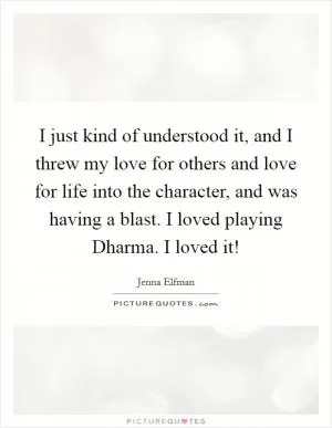 I just kind of understood it, and I threw my love for others and love for life into the character, and was having a blast. I loved playing Dharma. I loved it! Picture Quote #1