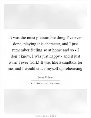 It was the most pleasurable thing I’ve ever done, playing this character, and I just remember feeling so at home and so - I don’t know, I was just happy - and it just wasn’t ever work! It was like a sandbox for me, and I would crack myself up rehearsing Picture Quote #1