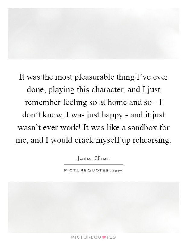 It was the most pleasurable thing I've ever done, playing this character, and I just remember feeling so at home and so - I don't know, I was just happy - and it just wasn't ever work! It was like a sandbox for me, and I would crack myself up rehearsing Picture Quote #1